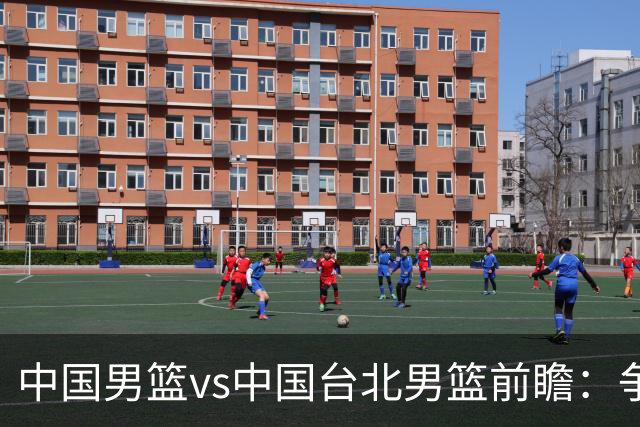 中国男篮vs中国台北男篮前瞻：争胜需做好5点 生死战退无可退